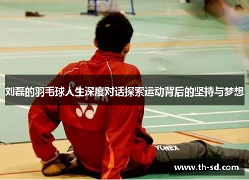 刘磊的羽毛球人生深度对话探索运动背后的坚持与梦想