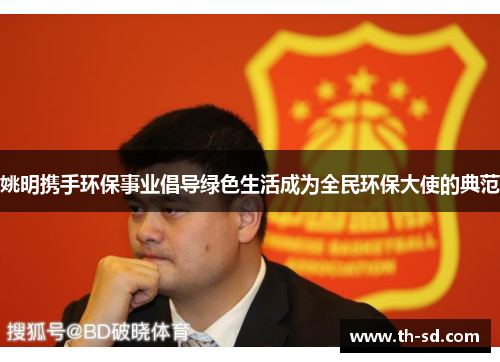 姚明携手环保事业倡导绿色生活成为全民环保大使的典范