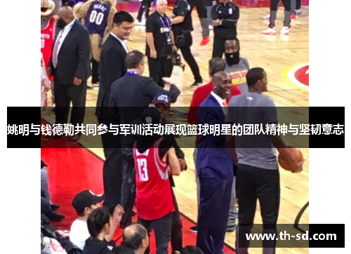 姚明与钱德勒共同参与军训活动展现篮球明星的团队精神与坚韧意志