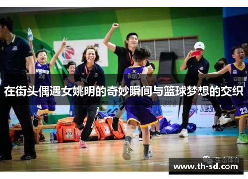 在街头偶遇女姚明的奇妙瞬间与篮球梦想的交织