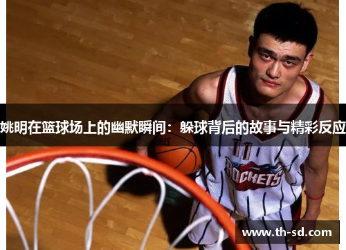 姚明在篮球场上的幽默瞬间：躲球背后的故事与精彩反应
