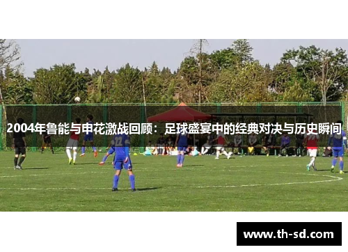 2004年鲁能与申花激战回顾：足球盛宴中的经典对决与历史瞬间