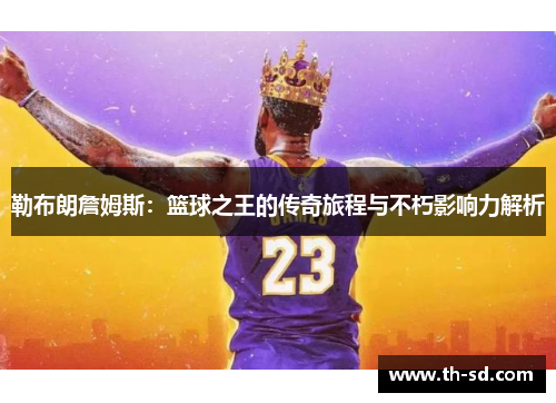 勒布朗詹姆斯：篮球之王的传奇旅程与不朽影响力解析
