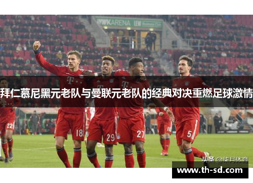 拜仁慕尼黑元老队与曼联元老队的经典对决重燃足球激情