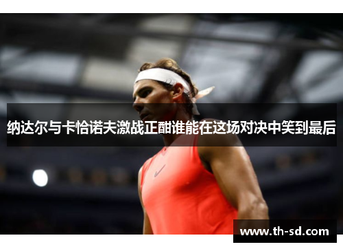 纳达尔与卡恰诺夫激战正酣谁能在这场对决中笑到最后